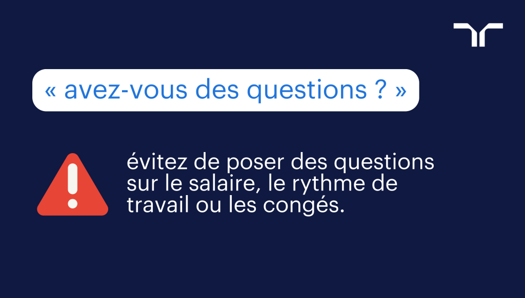 N'hésitez pas à les écrire sur un papier que vous aurez sous les yeux le jour J. En cas de trou noir, vous n'aurez qu'à lire vos questions déjà prêtes au recruteur.
Inutile de lister 10 questions. Vous n'aurez de toute façon pas le temps de toutes les poser. Mais 3 ou 4 questions, c'est idéal.  
<h3> préparer un entretien en identifiant les bonnes questions. </h3>
Pour identifier les bonnes questions à poser lors d'un entretien, rien de plus simple : 
Lire l'offre d'emploi. Nous vous conseillons de surligner les points qui vous posent des questions sur le poste à pourvoir. Ils pourront faire l'objet de questions sérieuses à poser au recruteur. 
Consulter le site internet de l'entreprise. Le site corporate est une véritable mine d'informations. Vous y trouverez des précisions sur l'activité de l'entreprise, son organigramme, ses différents services, ses chiffres clés et ses dernières nominations. L'occasion pour vous de compiler des questions pour le recruteur sur la stratégie de l'entreprise ou ses dernières acquisitions.
 Se renseigner sur l'actualité dans le secteur de l'entreprise ou sur tout ce qui peut avoir un lien avec elle dans les médias et sur les réseaux sociaux. Un point en particulier peut vous donner matière à poser une question qui témoigne de votre fort intérêt pour la société qui recrute.
<h2> 3e conseil : ajuster les questions posées en fonction du déroulé de l'entretien. </h2>
Si vous aviez préparé 4 questions et que le recruteur y a répondu lors de l'entretien, inutile de les poser à nouveau. Vous risqueriez de montrer que vous n'avez pas écouté grand-chose...
Au contraire, jouez la transparence et indiquez-lui que vous aviez listé des questions mais qu'elles n'ont plus lieu d'être car elles ont toutes trouvé réponse. Vous passez ainsi subtilement le message que vous aviez bien préparé l'entretien, que vous êtes motivé et très intéressé par le poste à pourvoir.
Dans le cas inverse, si de nouvelles questions auxquelles vous n'aviez pas pensé vous viennent à l'esprit lorsque le recruteur vous présente l'entreprise et le poste, c'est le moment de les poser. Même si vous en aviez préparé d'autres. Il est toujours plus judicieux de rebondir sur un sujet qui vient d'être exposé.
<h2> Avez-vous des questions ? Quelles questions poser au recruteur lors d'un entretien d'embauche ? 10 exemples. </h2>
Sur le poste à pourvoir, sur l'entreprise ou sur le processus de recrutement, plusieurs types de questions peuvent être posées en entretien d'embauche. Chacune a pour objectif de délivrer un message à votre interlocuteur.
Voici quelques exemples pour convaincre le recruteur que vous êtes LE candidat qu'il lui faut.
<h3> Exemple 1 : Comment est organisée l'équipe dans laquelle le poste à pourvoir est intégré ? </h3> 
Avec cette question, vous souhaitez en savoir plus sur l'organisation interne. 
Le message que vous allez transmettre au recruteur : vous jouez collectif.
<h3> Exemple 2 : Quels sont les outils mis à disposition sur le poste à pourvoir ? </h3> 
Vous souhaitez connaître les outils qui seront mis à votre disposition pour remplir vos différentes missions.
Le message que vous faites passer au recruteur : vous maîtrisez les contours de votre poste et vous serez rapidement opérationnel avec les bons outils.
<h3> Exemple 3 : Quels sont les objectifs prioritaires sur le poste ? </h3> 
Vous souhaitez savoir quels sont les grands chantiers qui vous attendront dès la prise de poste.
Le message que vous faites passer au recruteur : vous vous projetez déjà dans le poste.
<h3> Exemple 4 : Y a-t-il des obstacles majeurs à prendre en compte sur le poste ? </h3> 
Vous souhaitez savoir si vous pourrez rapidement produire des résultats.
Le message que vous faites passer au recruteur : la résolution de problèmes complexes ne vous fait pas peur. Elle n'est pas un frein à votre réussite.
<h3> Exemple 5 : J'ai lu dans la presse que l'entreprise… </h3> 
Les médias ont relayé une actualité importante et récente sur l'entreprise. Vous souhaitez en savoir plus.
Avec cette question, vous faites passer le message au recruteur que vous vous intéressez de près à l'entreprise et que vous êtes curieux.
<h3> Exemple 6 : Comment décririez-vous l'ambiance de travail dans l'entreprise ? </h3> 
Vous souhaitez en savoir davantage sur les valeurs et l'esprit qui animent l'entreprise. L'ambiance de travail et le collectif sont pour vous des points importants pour exceller sur vos fonctions.
Le recruteur verra en vous que vous êtes sensible à la marque employeur et aux valeurs défendues par l'entreprise. Si votre profil correspond avec celles-ci, vous marquez des points dans la course au recrutement.
<h3> Exemple 7 : Quelle est la politique de l'entreprise quant à la formation de ses salariés ? </h3> 
Vous vous renseignez sur les formations possibles. Vous envisagez de vous former pour monter en compétences et évoluer au sein de l'organisation.
Le recruteur verra que vous vous projetez dans l'entreprise sur du long terme. Ce qui est pour lui une aubaine pour réduire son taux de turnover.
<h3> Exemple 8 : Quelles sont les prochaines étapes du recrutement ? </h3> 
Si votre interlocuteur ne vous a pas informé des suites du processus de recrutement, c'est le moment de lui poser la question. Votre objectif est d'obtenir des informations sur : 
Le nombre d'entretiens prévu au total.
Les personnes à rencontrer : opérationnel, manager, membre de l'équipe...
Les éventuels tests prévus (test de personnalité, test de logique, mise en situation...).
Les modalités des entretiens : entretien physique, entretien téléphonique, entretien en visio...
Plus vous en savez sur le déroulé de la sélection des candidats, moins vous serez stressé pour passer les autres entretiens d'embauche.
<h3> Exemple 9 : Qu'est-ce qui vous séduit dans le fonctionnement de l'entreprise ? </h3> 
Cette question est assez osée et le recruteur ne s'y attend peut-être pas. 
Vous souhaitez connaître les coulisses de l'entreprise. Mais aussi le ressenti personnel de votre interlocuteur et les raisons profondes qui le poussent à s'investir dedans.
Plus que la réponse qu'il formulera, cette question qui sort des sentiers battus vous permet de vous démarquer des autres candidats.
<h3> Exemple 10 : Vous avez évoqué tout à l'heure… </h3> 
Autre exemple de questions, vous pouvez choisir d'approfondir un élément mis en avant par le recruteur pendant l'entretien.
En lui demandant d'étayer un point qui a retenu votre attention, vous montrerez que vous avez attentivement écouté son discours. Par la même occasion, vous vous offrez l'opportunité de réitérer votre fort intérêt pour le poste. 
<h2> Avez-vous des questions ? Exemples de questions à ne pas poser au recruteur </h2>
Si certaines questions vous font clairement gagner des points dans la course au recrutement, d'autres sont au contraire à taire car elles pourraient vous desservir.